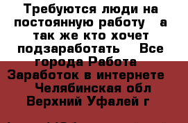 Требуются люди на постоянную работу,  а так же кто хочет подзаработать! - Все города Работа » Заработок в интернете   . Челябинская обл.,Верхний Уфалей г.